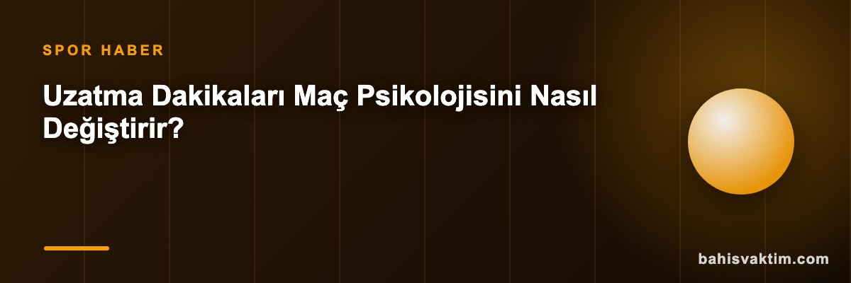 Uzatma Dakikaları Maç Psikolojisini Nasıl Değiştirir?